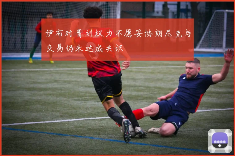 伊布对青训权力不愿妥协朗尼克与交易仍未达成共识