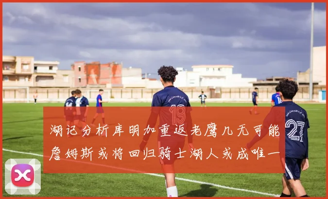 湖记分析库明加重返老鹰几无可能詹姆斯或将回归骑士湖人或成唯一选择