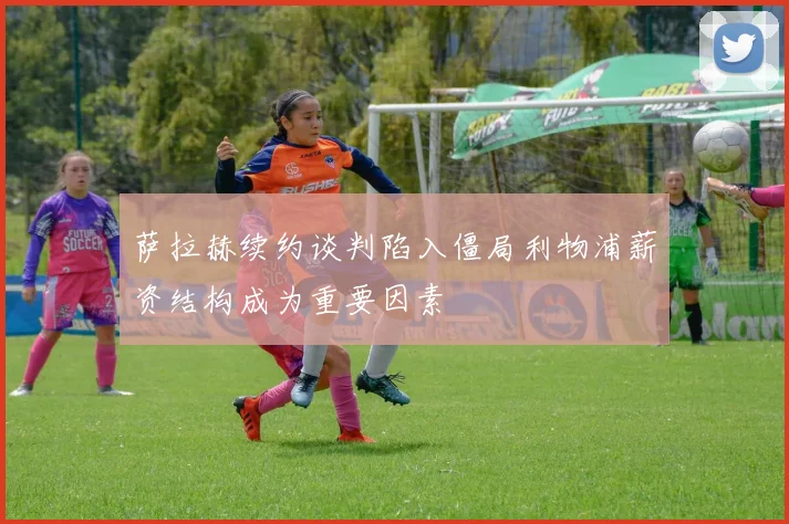 萨拉赫续约谈判陷入僵局利物浦薪资结构成为重要因素