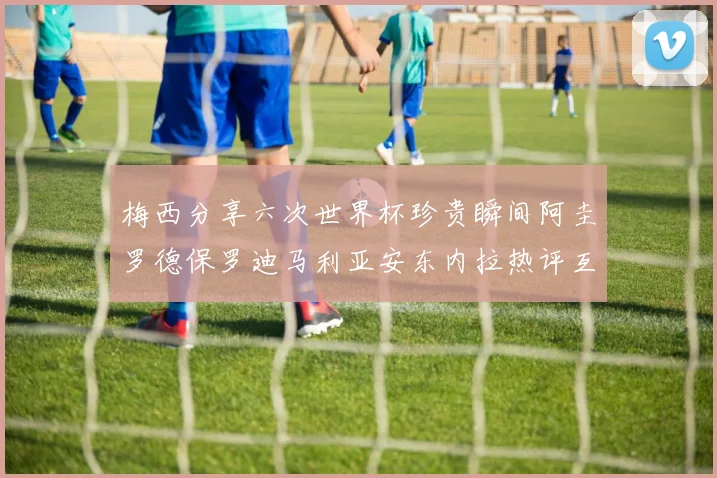 梅西分享六次世界杯珍贵瞬间阿圭罗德保罗迪马利亚安东内拉热评互动
