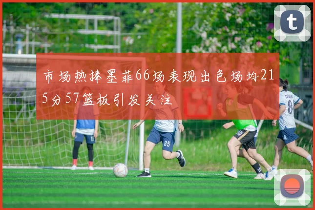 市场热捧墨菲66场表现出色场均215分57篮板引发关注