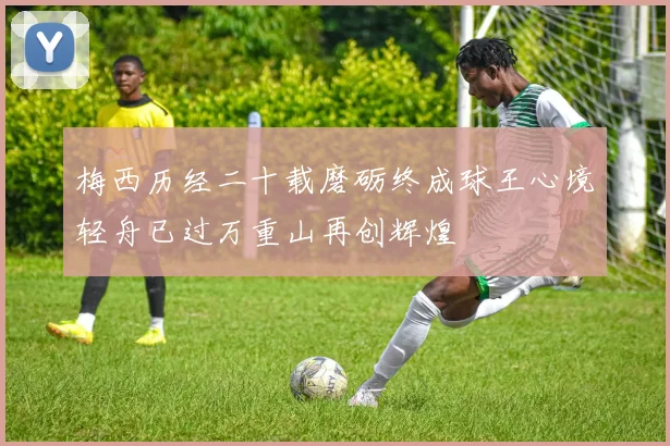 梅西历经二十载磨砺终成球王心境轻舟已过万重山再创辉煌