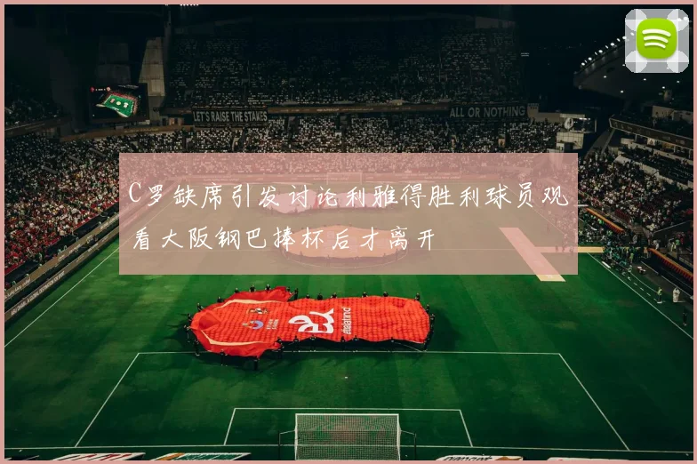 C罗缺席引发讨论利雅得胜利球员观看大阪钢巴捧杯后才离开
