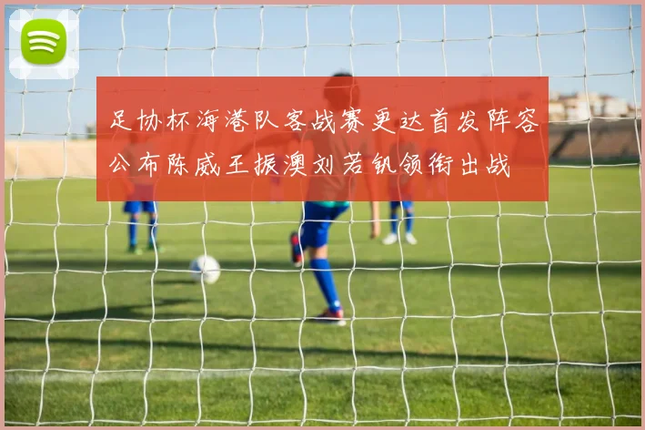 足协杯海港队客战赛更达首发阵容公布陈威王振澳刘若钒领衔出战