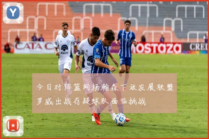 今日对阵篮网杨瀚森下放发展联盟罗威出战存疑球队面临挑战