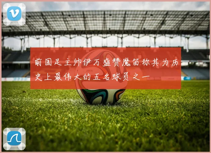 前国足主帅伊万盛赞魔笛称其为历史上最伟大的五名球员之一