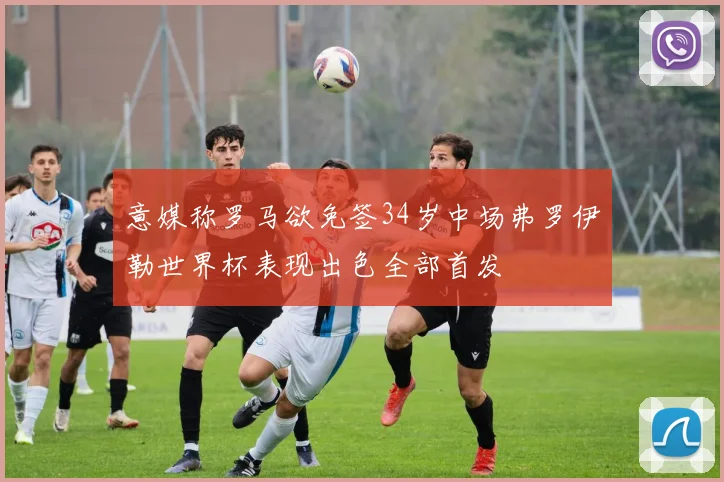 意媒称罗马欲免签34岁中场弗罗伊勒世界杯表现出色全部首发