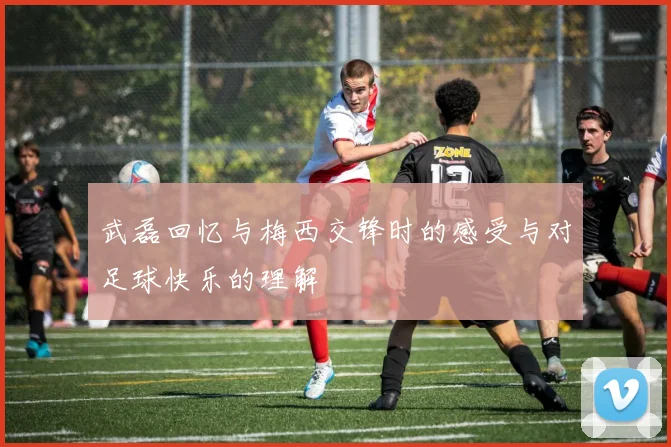 武磊回忆与梅西交锋时的感受与对足球快乐的理解