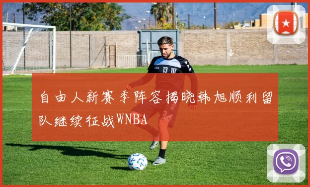 自由人新赛季阵容揭晓韩旭顺利留队继续征战WNBA
