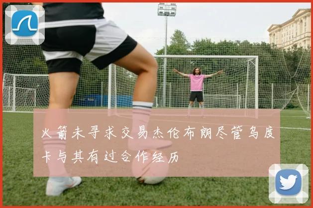 火箭未寻求交易杰伦布朗尽管乌度卡与其有过合作经历