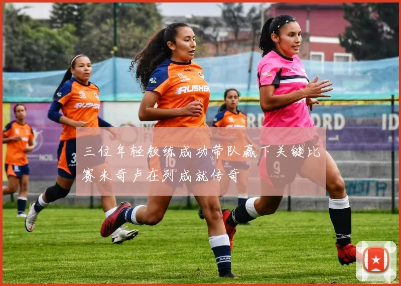 三位年轻教练成功带队赢下关键比赛米奇卢在列成就传奇