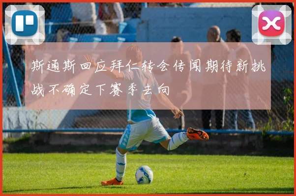 斯通斯回应拜仁转会传闻期待新挑战不确定下赛季去向