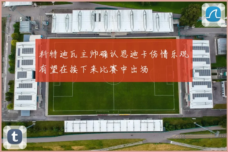 科特迪瓦主帅确认恩迪卡伤情乐观有望在接下来比赛中出场