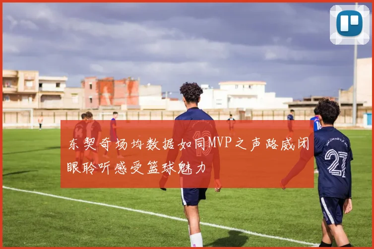 东契奇场均数据如同MVP之声路威闭眼聆听感受篮球魅力