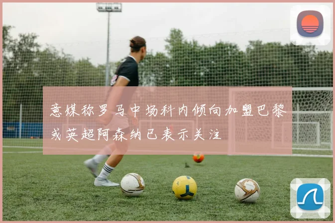 意媒称罗马中场科内倾向加盟巴黎或英超阿森纳已表示关注