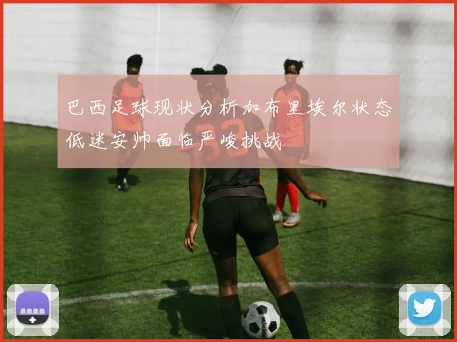 巴西足球现状分析加布里埃尔状态低迷安帅面临严峻挑战