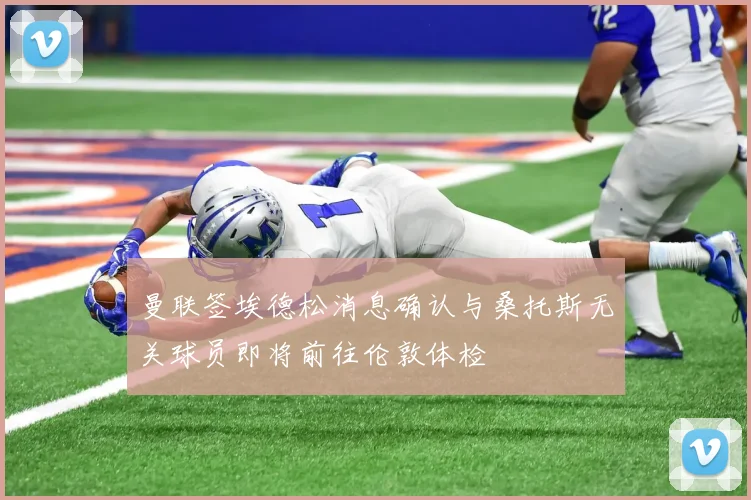 曼联签埃德松消息确认与桑托斯无关球员即将前往伦敦体检