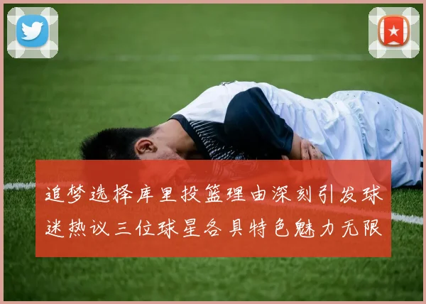 追梦选择库里投篮理由深刻引发球迷热议三位球星各具特色魅力无限