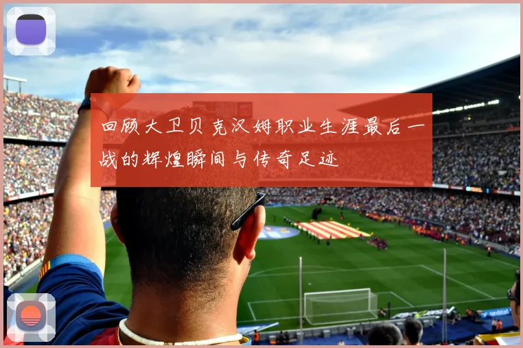 回顾大卫贝克汉姆职业生涯最后一战的辉煌瞬间与传奇足迹