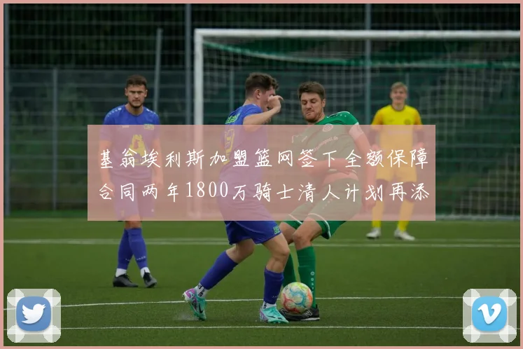 基翁埃利斯加盟篮网签下全额保障合同两年1800万骑士清人计划再添新动态