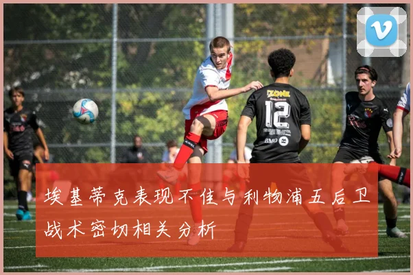 埃基蒂克表现不佳与利物浦五后卫战术密切相关分析