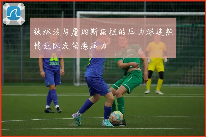 铁林谈与詹姆斯搭档的压力球迷热情让队友倍感压力