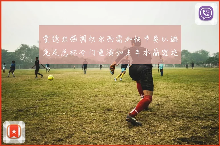 霍德尔强调切尔西需加快节奏以避免足总杯冷门重演如去年水晶宫逆袭曼城