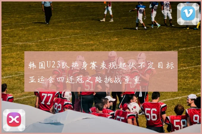 韩国U23队热身赛表现起伏不定目标亚运会四连冠之路挑战重重