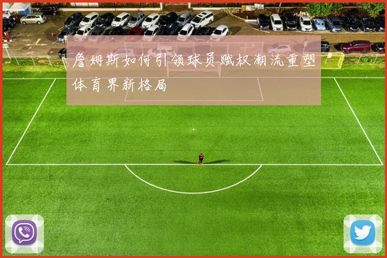 詹姆斯如何引领球员赋权潮流重塑体育界新格局