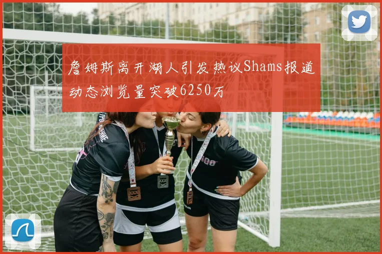 詹姆斯离开湖人引发热议Shams报道动态浏览量突破6250万