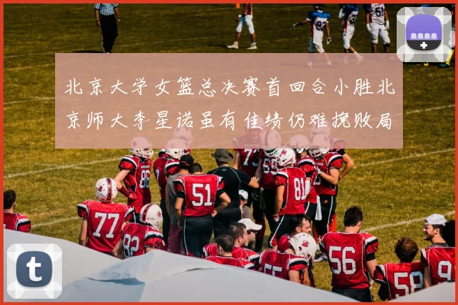 北京大学女篮总决赛首回合小胜北京师大李星诺虽有佳绩仍难挽败局