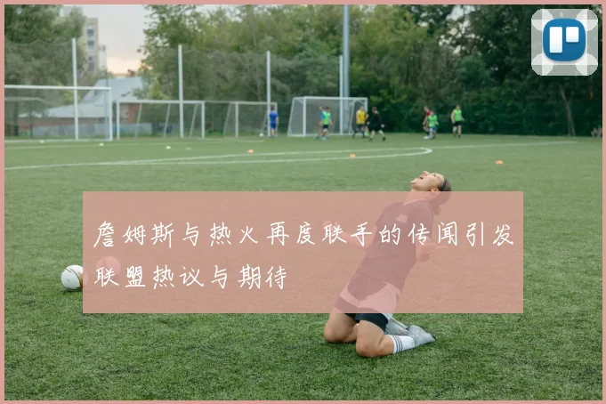 詹姆斯与热火再度联手的传闻引发联盟热议与期待