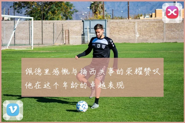 佩德里感慨与梅西共事的荣耀赞叹他在这个年龄的卓越表现