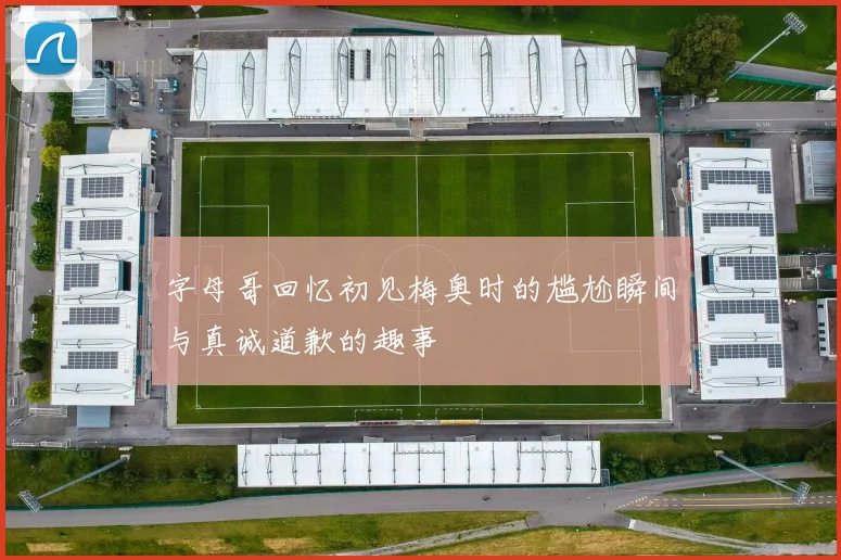 字母哥回忆初见梅奥时的尴尬瞬间与真诚道歉的趣事
