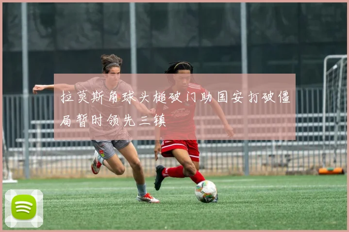 拉莫斯角球头槌破门助国安打破僵局暂时领先三镇