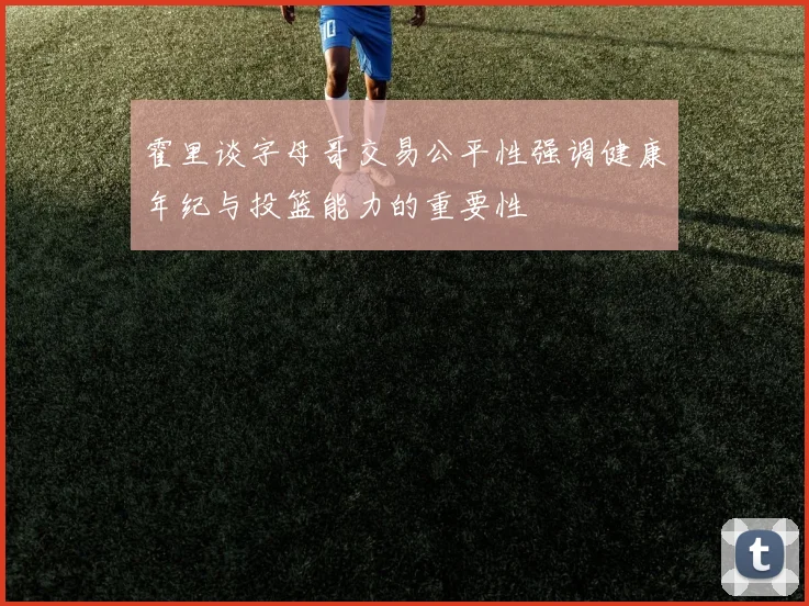 霍里谈字母哥交易公平性强调健康年纪与投篮能力的重要性