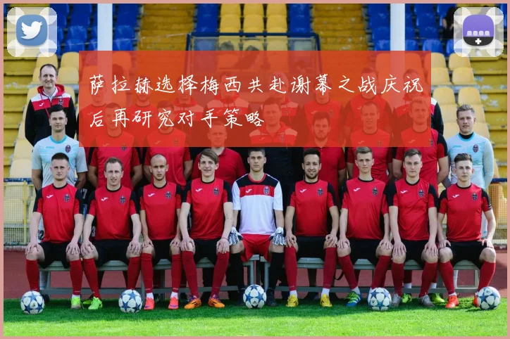 萨拉赫选择梅西共赴谢幕之战庆祝后再研究对手策略