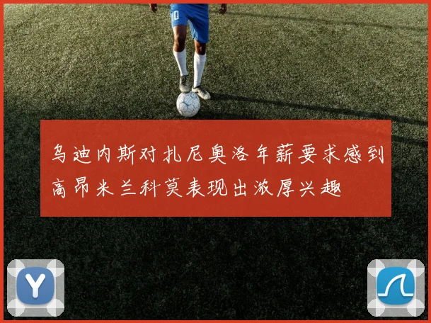 乌迪内斯对扎尼奥洛年薪要求感到高昂米兰科莫表现出浓厚兴趣