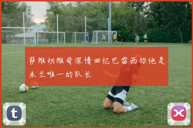 萨维切维奇深情回忆巴雷西称他是米兰唯一的队长