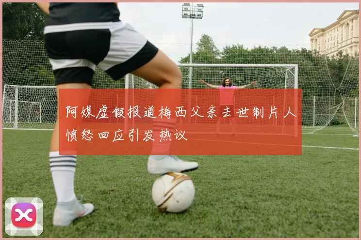 阿媒虚假报道梅西父亲去世制片人愤怒回应引发热议