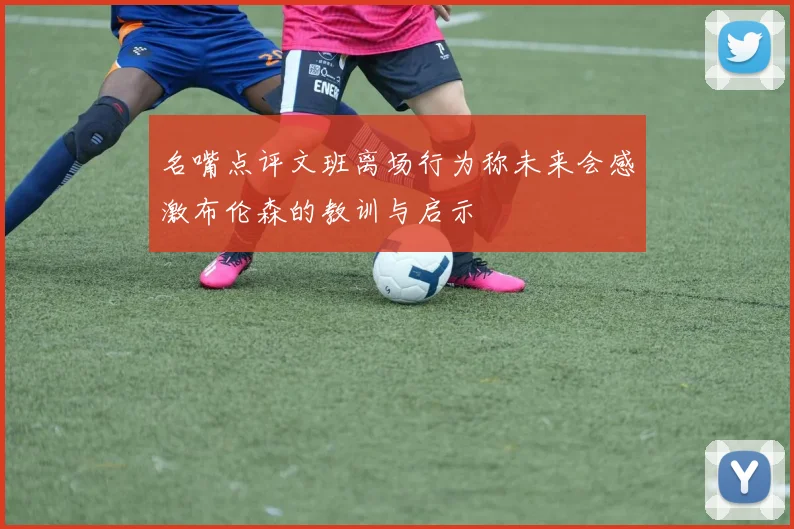 名嘴点评文班离场行为称未来会感激布伦森的教训与启示
